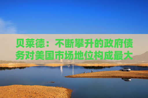 貝萊德：不斷攀升的政府債務(wù)對(duì)美國(guó)市場(chǎng)地位構(gòu)成最大風(fēng)險(xiǎn)