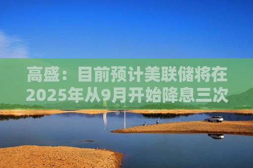 高盛：目前預(yù)計美聯(lián)儲將在2025年從9月開始降息三次
