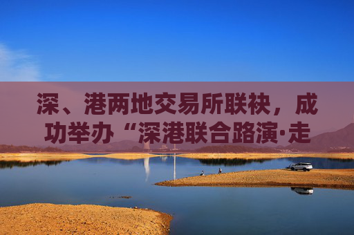 深、港兩地交易所聯(lián)袂，成功舉辦“深港聯(lián)合路演·走進(jìn)ETF成分股上市公司”活動(dòng)