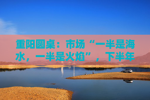 重陽圓桌：市場“一半是海水，一半是火焰”，下半年分化延續(xù)or風(fēng)格切換？