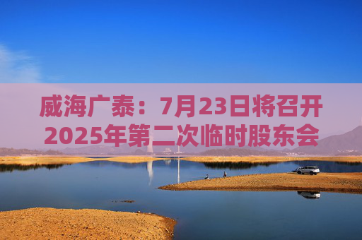 威海廣泰：7月23日將召開2025年第二次臨時股東會