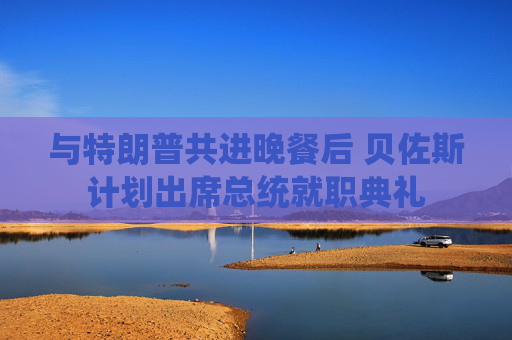與特朗普共進晚餐后 貝佐斯計劃出席總統(tǒng)就職典禮
