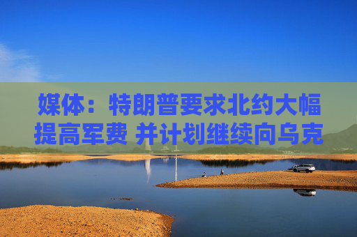 媒體：特朗普要求北約大幅提高軍費(fèi) 并計(jì)劃繼續(xù)向?yàn)蹩颂m提供軍援  第1張