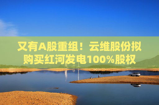 又有A股重組！云維股份擬購買紅河發(fā)電100%股權(quán)