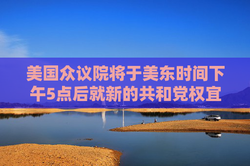 美國(guó)眾議院將于美東時(shí)間下午5點(diǎn)后就新的共和黨權(quán)宜支出措施進(jìn)行投票表決