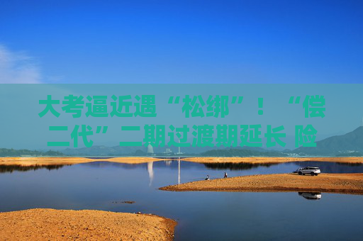 大考逼近遇“松綁”！“償二代”二期過渡期延長 險企如何備考？  第1張