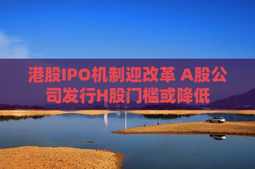 港股IPO機(jī)制迎改革 A股公司發(fā)行H股門檻或降低  第1張