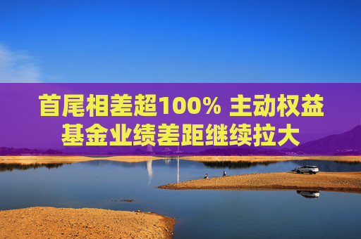 首尾相差超100% 主動權(quán)益基金業(yè)績差距繼續(xù)拉大