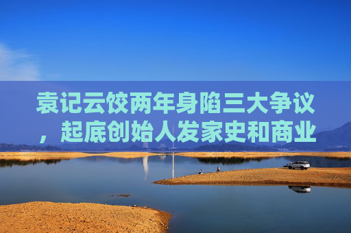 袁記云餃兩年身陷三大爭議，起底創(chuàng)始人發(fā)家史和商業(yè)版圖