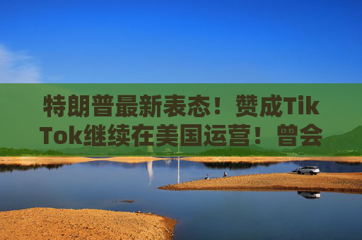 特朗普最新表態(tài)！贊成TikTok繼續(xù)在美國運(yùn)營！曾會(huì)見周受資，稱“對(duì)TikTok有好感”