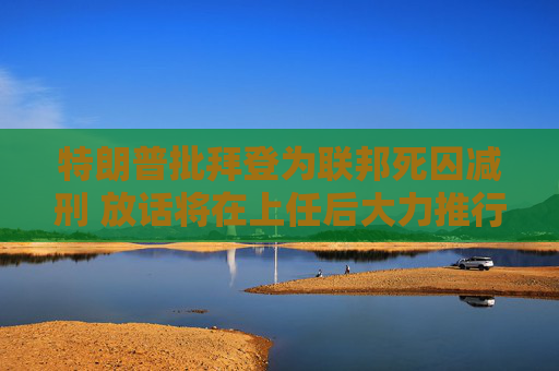 特朗普批拜登為聯(lián)邦死囚減刑 放話將在上任后大力推行死刑