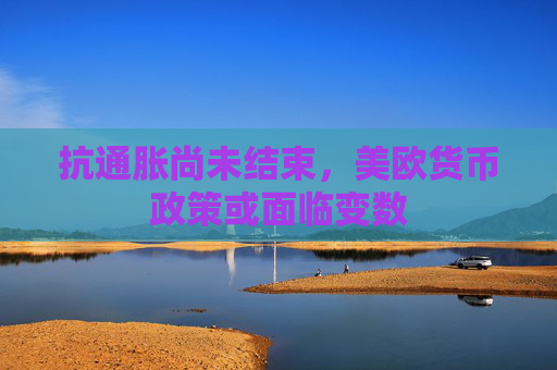 抗通脹尚未結束，美歐貨幣政策或面臨變數