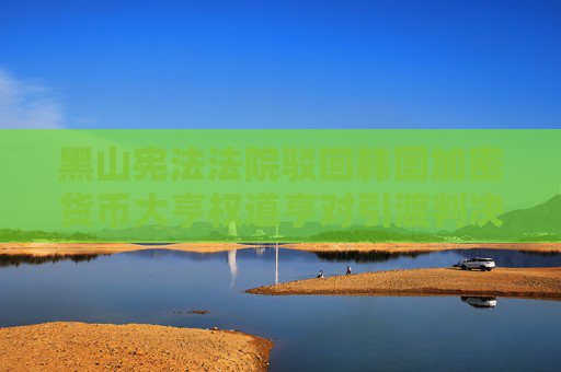 黑山憲法法院駁回韓國(guó)加密貨幣大亨權(quán)道亨對(duì)引渡判決的上訴