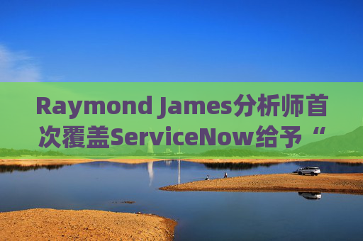 Raymond James分析師首次覆蓋ServiceNow給予“跑贏大盤”評級