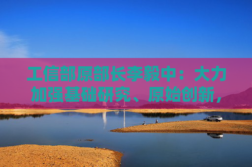 工信部原部長李毅中：大力加強(qiáng)基礎(chǔ)研究、原始創(chuàng)新，構(gòu)建適應(yīng)科技創(chuàng)新的科技金融體系