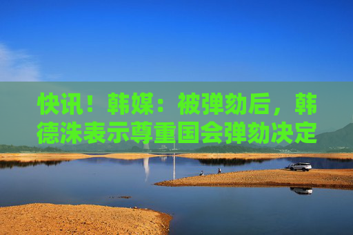 快訊！韓媒：被彈劾后，韓德洙表示尊重國會彈劾決定，等待憲法法院裁決