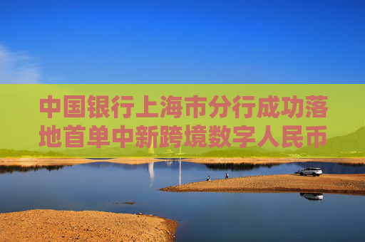 中國銀行上海市分行成功落地首單中新跨境數(shù)字人民幣資本項下業(yè)務(wù)
