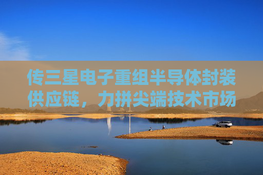 傳三星電子重組半導(dǎo)體封裝供應(yīng)鏈，力拼尖端技術(shù)市場(chǎng)爭(zhēng)奪戰(zhàn)