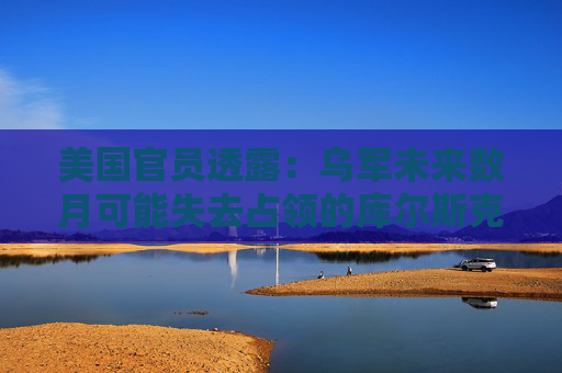 美國(guó)官員透露：烏軍未來(lái)數(shù)月可能失去占領(lǐng)的庫(kù)爾斯克地區(qū)