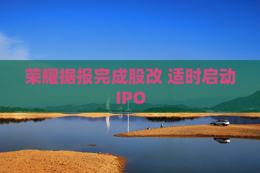 榮耀據(jù)報(bào)完成股改 適時(shí)啟動(dòng)IPO