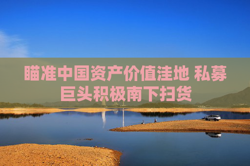 瞄準(zhǔn)中國(guó)資產(chǎn)價(jià)值洼地 私募巨頭積極南下掃貨