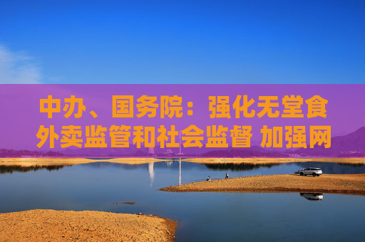 中辦、國務院：強化無堂食外賣監(jiān)管和社會監(jiān)督 加強網(wǎng)絡訂餐配送安全管理
