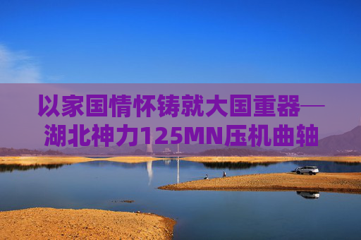 以家國情懷鑄就大國重器─湖北神力125MN壓機曲軸提前交付  第1張