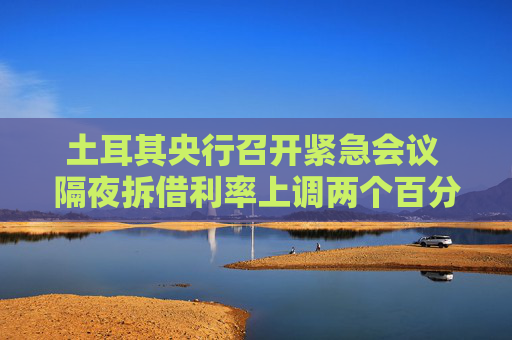土耳其央行召開緊急會議 隔夜拆借利率上調(diào)兩個百分點至46%