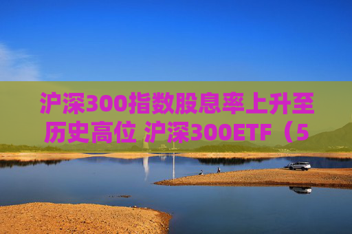 滬深300指數(shù)股息率上升至歷史高位 滬深300ETF（510300）一鍵布局核心資產(chǎn)  第1張