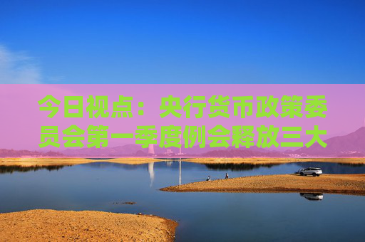 今日視點：央行貨幣政策委員會第一季度例會釋放三大信號  第1張