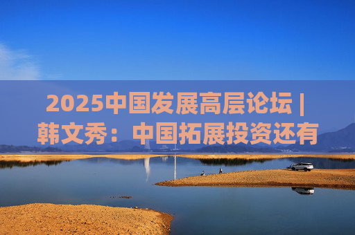 2025中國發(fā)展高層論壇 | 韓文秀：中國拓展投資還有很大空間，擴(kuò)大內(nèi)需是長期戰(zhàn)略  第1張