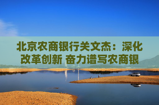 北京農(nóng)商銀行關(guān)文杰：深化改革創(chuàng)新 奮力譜寫農(nóng)商銀行高質(zhì)量發(fā)展時(shí)代答卷  第1張