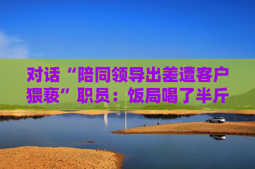 對話“陪同領(lǐng)導(dǎo)出差遭客戶猥褻”職員：飯局喝了半斤白酒再去KTV