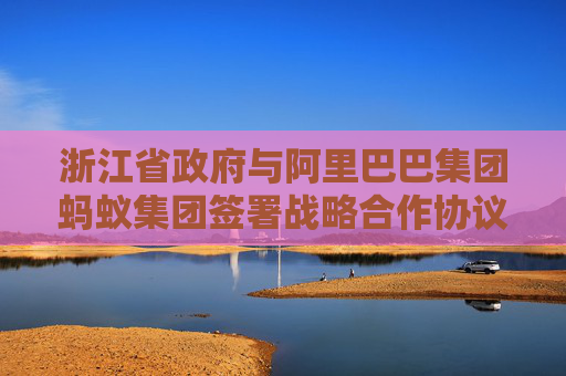 浙江省政府與阿里巴巴集團(tuán)螞蟻集團(tuán)簽署戰(zhàn)略合作協(xié)議