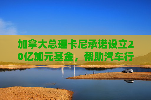 加拿大總理卡尼承諾設(shè)立20億加元基金，幫助汽車行業(yè)應(yīng)對(duì)關(guān)稅影響