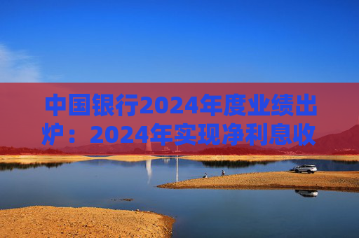 中國銀行2024年度業(yè)績出爐：2024年實現(xiàn)凈利息收入4489.34億元 同比下降3.77%
