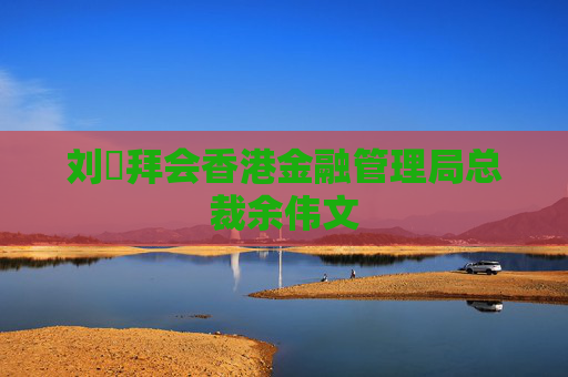 劉珺拜會香港金融管理局總裁余偉文
