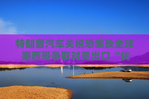 特朗普汽車(chē)關(guān)稅恐波及全球 墨西哥爭(zhēng)取對(duì)美出口“優(yōu)惠待遇”