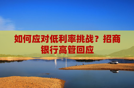 如何應對低利率挑戰(zhàn)？招商銀行高管回應