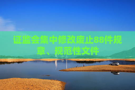 證監(jiān)會(huì)集中修改廢止88件規(guī)章、規(guī)范性文件
