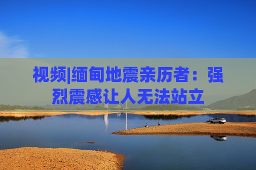 視頻|緬甸地震親歷者：強烈震感讓人無法站立