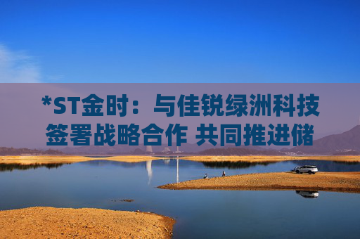 *ST金時：與佳銳綠洲科技簽署戰(zhàn)略合作 共同推進儲能技術(shù)創(chuàng)新