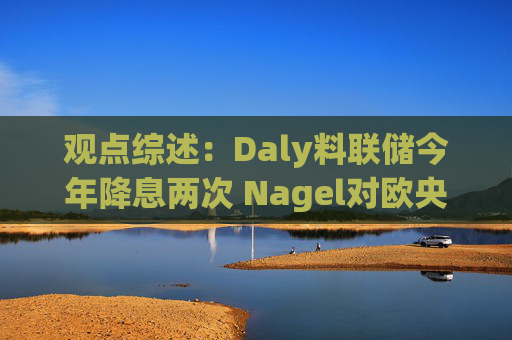 觀點綜述：Daly料聯(lián)儲今年降息兩次 Nagel對歐央行4月決策持開放態(tài)度