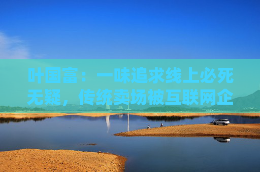 葉國富：一味追求線上必死無疑，傳統(tǒng)賣場被互聯(lián)網(wǎng)企業(yè)收購后結(jié)局有目共睹