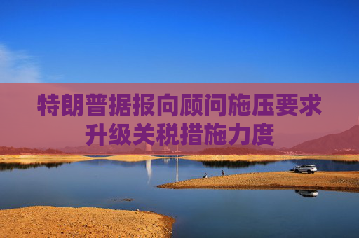 特朗普據(jù)報向顧問施壓要求升級關(guān)稅措施力度