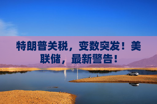 特朗普關(guān)稅，變數(shù)突發(fā)！美聯(lián)儲(chǔ)，最新警告！