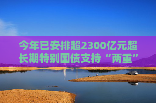 今年已安排超2300億元超長期特別國債支持“兩重”建設(shè)