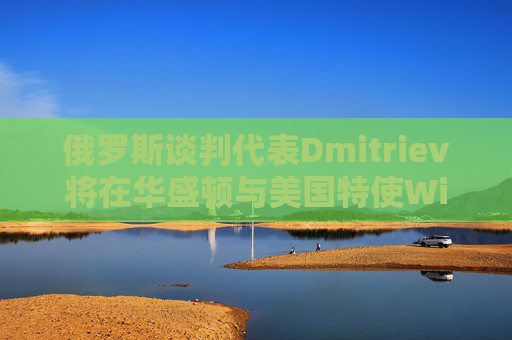 俄羅斯談判代表Dmitriev將在華盛頓與美國特使Witkoff會(huì)談