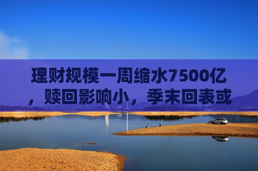理財(cái)規(guī)模一周縮水7500億，贖回影響小，季末回表或是主因  第1張