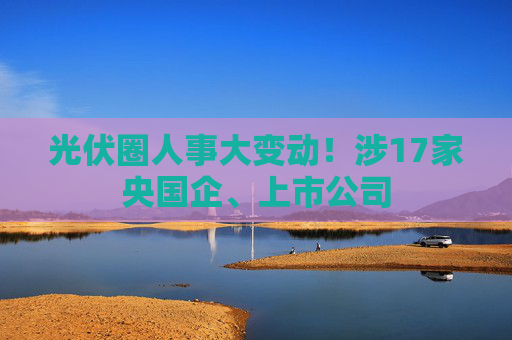 光伏圈人事大變動！涉17家央國企、上市公司